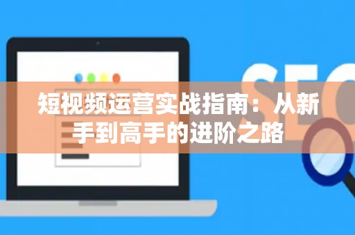 短视频运营实战指南：从新手到高手的进阶之路