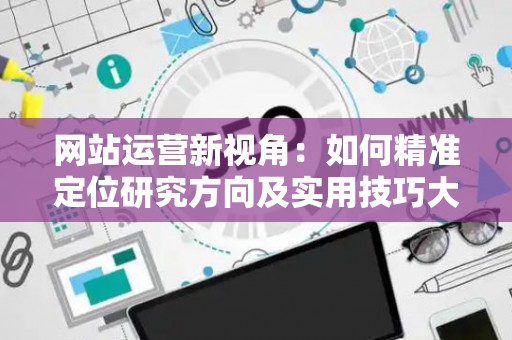 网站运营新视角：如何精准定位研究方向及实用技巧大放送