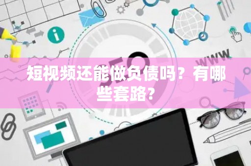 短视频还能做负债吗？有哪些套路？
