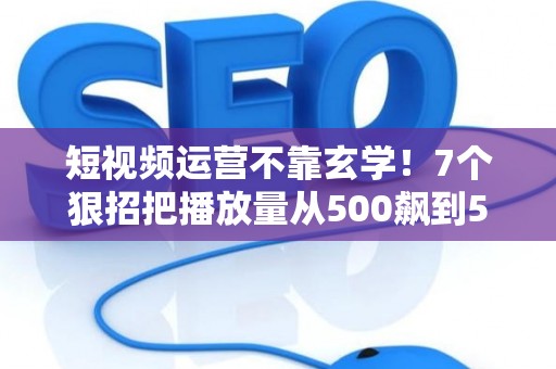短视频运营不靠玄学！7个狠招把播放量从500飙到50万