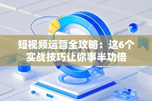 短视频运营全攻略：这6个实战技巧让你事半功倍